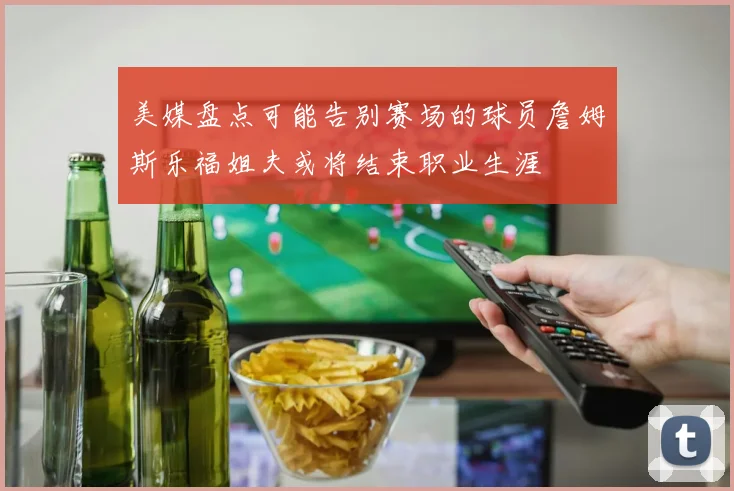 美媒盘点可能告别赛场的球员詹姆斯乐福姐夫或将结束职业生涯
