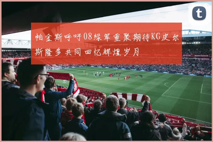 帕金斯呼吁08绿军重聚期待KG皮尔斯隆多共同回忆辉煌岁月