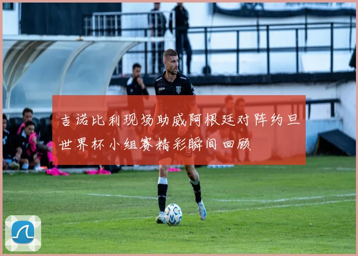 吉诺比利现场助威阿根廷对阵约旦世界杯小组赛精彩瞬间回顾