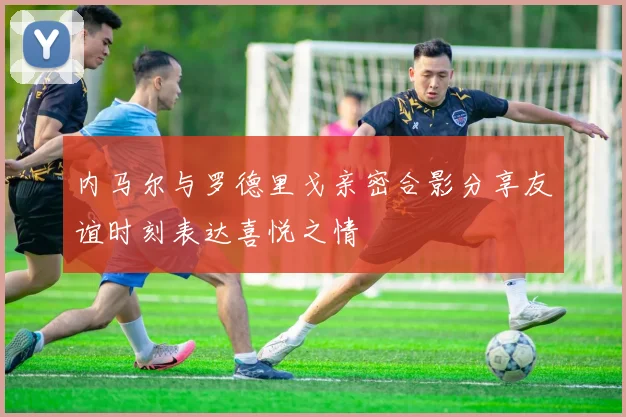 内马尔与罗德里戈亲密合影分享友谊时刻表达喜悦之情