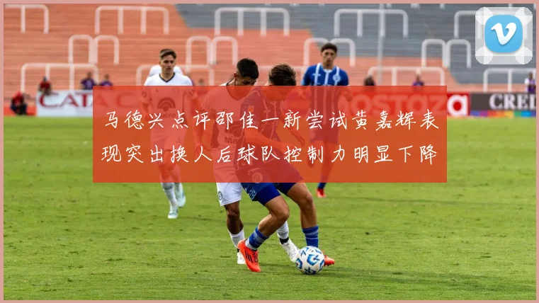 马德兴点评邵佳一新尝试黄嘉辉表现突出换人后球队控制力明显下降