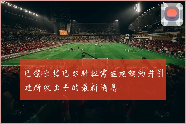 巴黎出售巴尔科拉需拒绝续约并引进新攻击手的最新消息