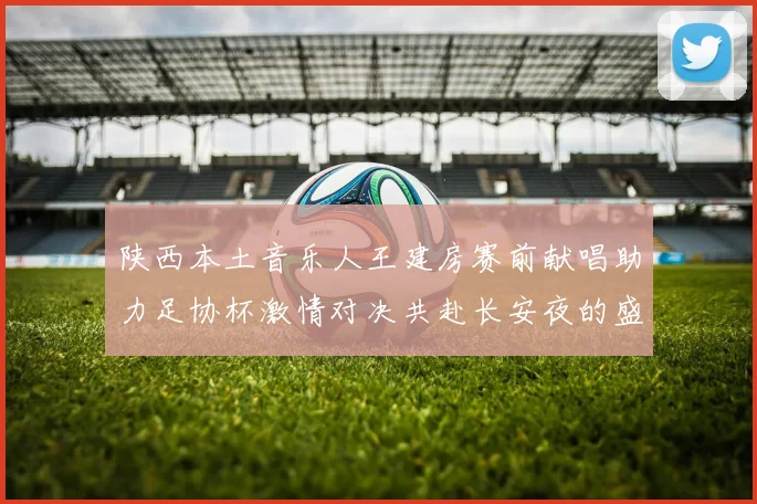 陕西本土音乐人王建房赛前献唱助力足协杯激情对决共赴长安夜的盛宴