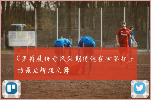 C罗再展传奇风采期待他在世界杯上的最后辉煌之舞