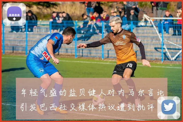 年轻气盛的盐贝健人对内马尔言论引发巴西社交媒体热议遭到批评