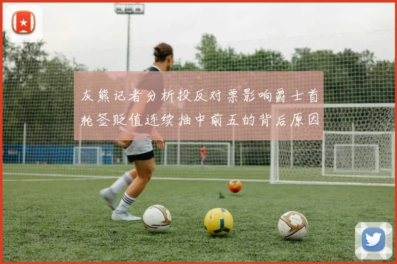 灰熊记者分析投反对票影响爵士首轮签贬值连续抽中前五的背后原因