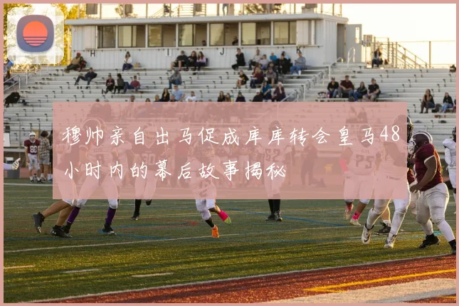 穆帅亲自出马促成库库转会皇马48小时内的幕后故事揭秘