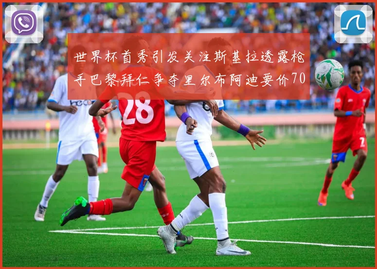 世界杯首秀引发关注斯基拉透露枪手巴黎拜仁争夺里尔布阿迪要价7000万欧