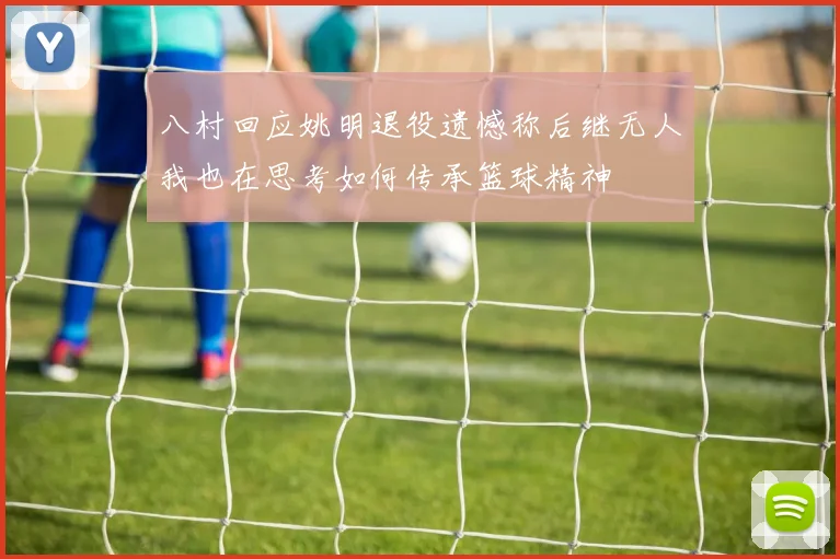 八村回应姚明退役遗憾称后继无人我也在思考如何传承篮球精神