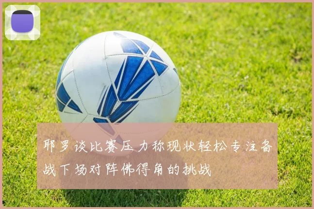 耶罗谈比赛压力称现状轻松专注备战下场对阵佛得角的挑战