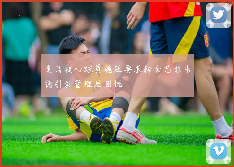 皇马核心球员施压要求转会巴尔韦德引发管理层困扰