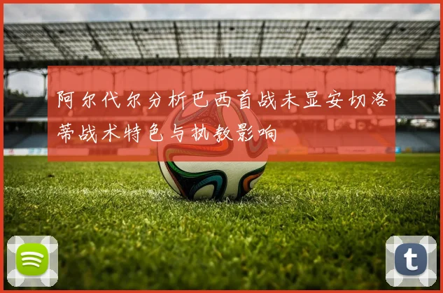 阿尔代尔分析巴西首战未显安切洛蒂战术特色与执教影响
