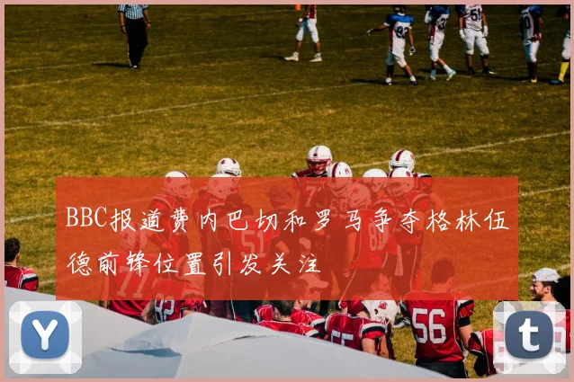 BBC报道费内巴切和罗马争夺格林伍德前锋位置引发关注